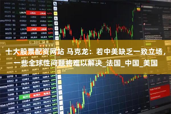 十大股票配资网站 马克龙：若中美缺乏一致立场，一些全球性问题将难以解决_法国_中国_美国