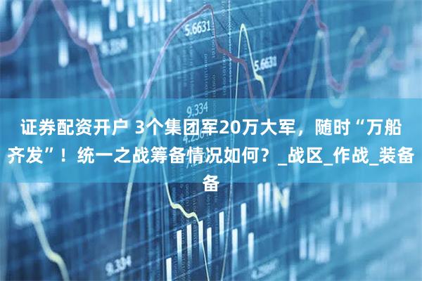 证券配资开户 3个集团军20万大军，随时“万船齐发”！统一之战筹备情况如何？_战区_作战_装备