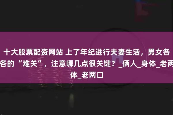 十大股票配资网站 上了年纪进行夫妻生活，男女各有各的 “难关”，注意哪几点很关键？_俩人_身体_老两口