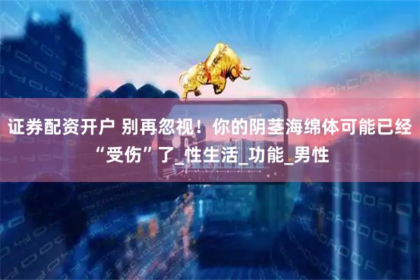 证券配资开户 别再忽视！你的阴茎海绵体可能已经“受伤”了_性生活_功能_男性