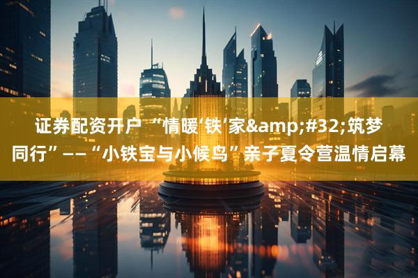 证券配资开户 “情暖‘铁’家&#32;筑梦同行”——“小铁宝与小候鸟”亲子夏令营温情启幕