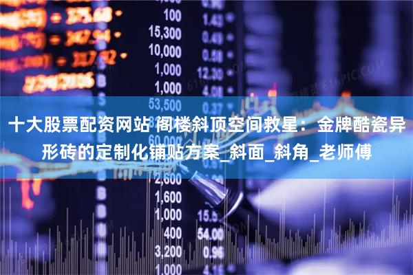 十大股票配资网站 阁楼斜顶空间救星：金牌酷瓷异形砖的定制化铺贴方案_斜面_斜角_老师傅