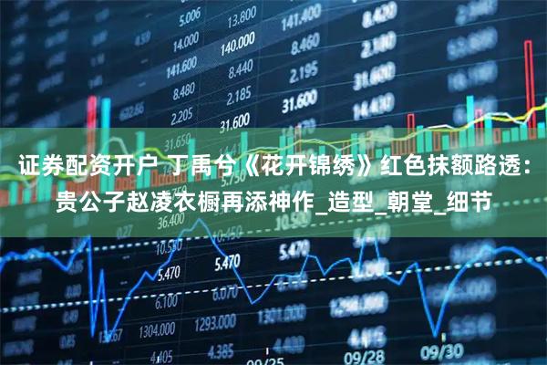 证券配资开户 丁禹兮《花开锦绣》红色抹额路透：贵公子赵凌衣橱再添神作_造型_朝堂_细节