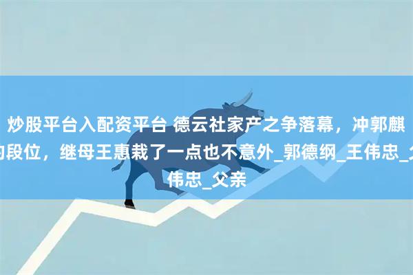 炒股平台入配资平台 德云社家产之争落幕，冲郭麒麟的段位，继母王惠栽了一点也不意外_郭德纲_王伟忠_父亲