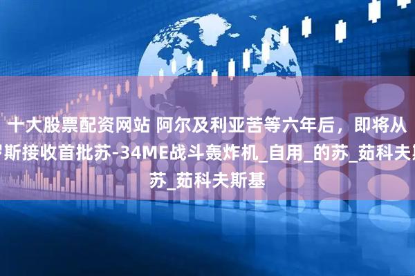 十大股票配资网站 阿尔及利亚苦等六年后，即将从俄罗斯接收首批苏-34ME战斗轰炸机_自用_的苏_茹科夫斯基