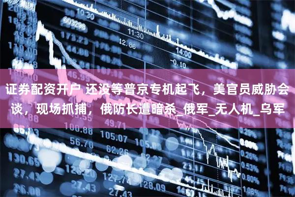 证券配资开户 还没等普京专机起飞，美官员威胁会谈，现场抓捕，俄防长遭暗杀_俄军_无人机_乌军