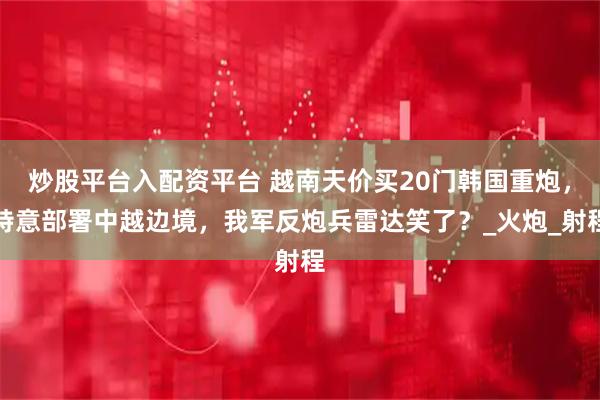 炒股平台入配资平台 越南天价买20门韩国重炮，特意部署中越边境，我军反炮兵雷达笑了？_火炮_射程