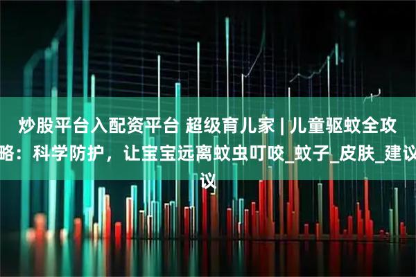 炒股平台入配资平台 超级育儿家 | 儿童驱蚊全攻略：科学防护，让宝宝远离蚊虫叮咬_蚊子_皮肤_建议