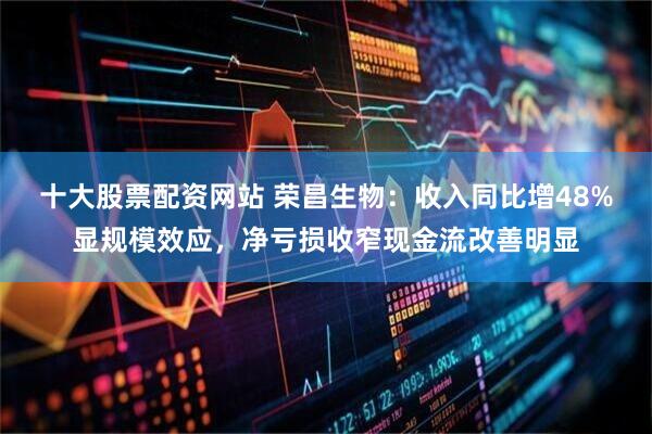 十大股票配资网站 荣昌生物：收入同比增48%显规模效应，净亏损收窄现金流改善明显