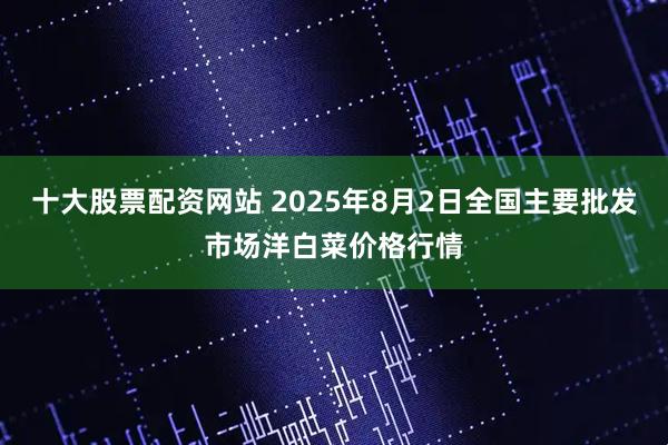 十大股票配资网站 2025年8月2日全国主要批发市场洋白菜价格行情