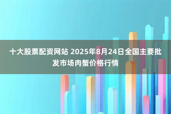 十大股票配资网站 2025年8月24日全国主要批发市场肉蟹价格行情