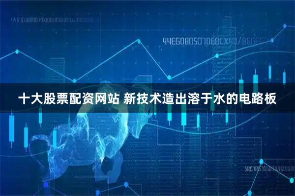 十大股票配资网站 新技术造出溶于水的电路板