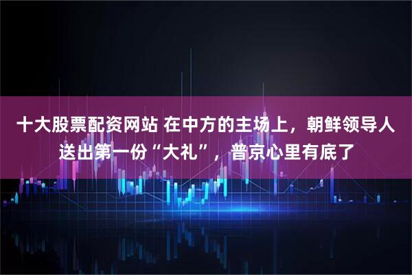 十大股票配资网站 在中方的主场上，朝鲜领导人送出第一份“大礼”，普京心里有底了