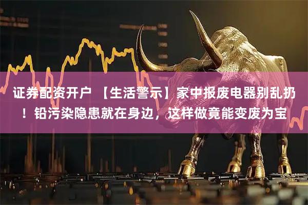 证券配资开户 【生活警示】家中报废电器别乱扔！铅污染隐患就在身边，这样做竟能变废为宝