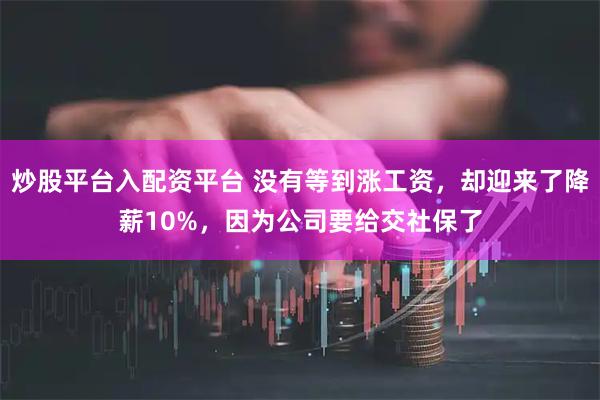 炒股平台入配资平台 没有等到涨工资，却迎来了降薪10%，因为公司要给交社保了