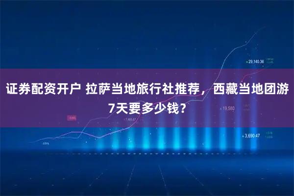 证券配资开户 拉萨当地旅行社推荐，西藏当地团游7天要多少钱？
