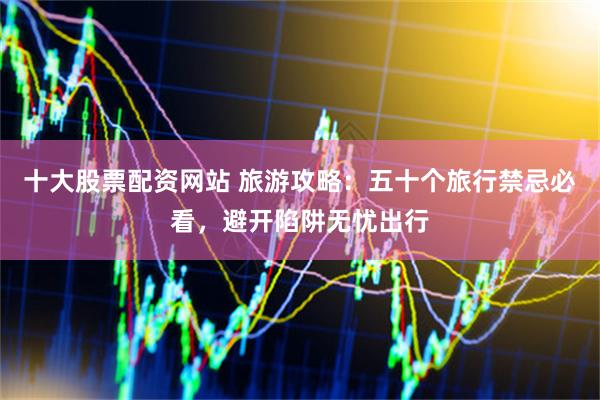 十大股票配资网站 旅游攻略：五十个旅行禁忌必看，避开陷阱无忧出行