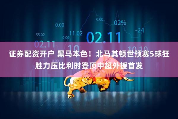 证券配资开户 黑马本色！北马其顿世预赛5球狂胜力压比利时登顶中超外援首发
