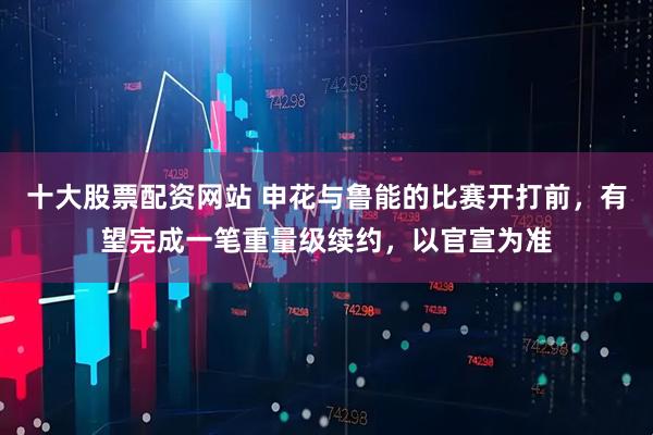 十大股票配资网站 申花与鲁能的比赛开打前，有望完成一笔重量级续约，以官宣为准