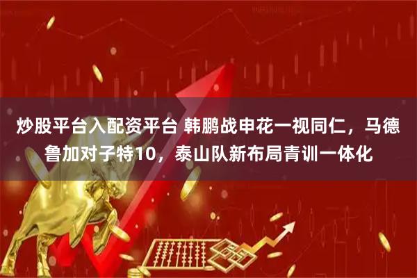 炒股平台入配资平台 韩鹏战申花一视同仁，马德鲁加对子特10，泰山队新布局青训一体化