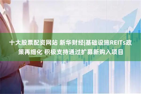 十大股票配资网站 新华财经|基础设施REITs政策再细化 积极支持通过扩募新购入项目