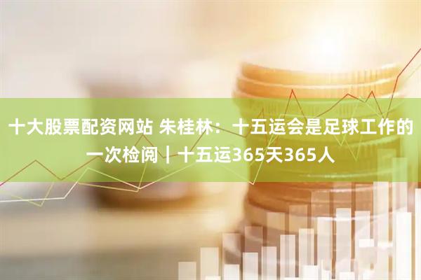 十大股票配资网站 朱桂林：十五运会是足球工作的一次检阅｜十五运365天365人