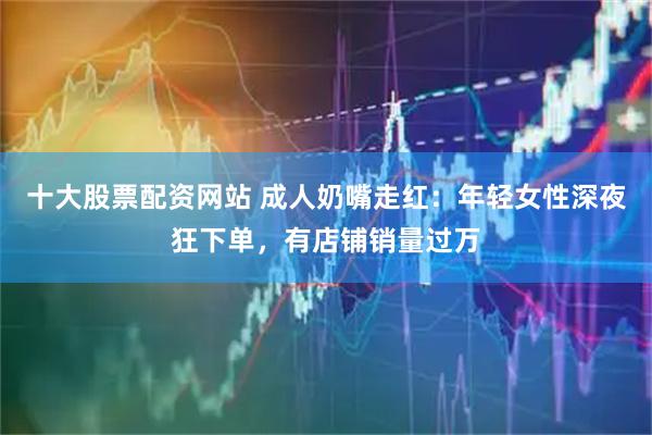 十大股票配资网站 成人奶嘴走红：年轻女性深夜狂下单，有店铺销量过万