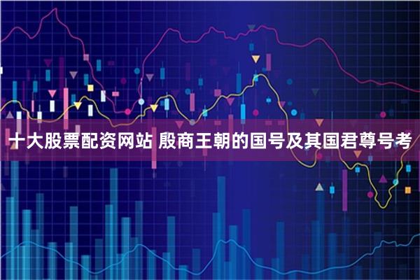 十大股票配资网站 殷商王朝的国号及其国君尊号考