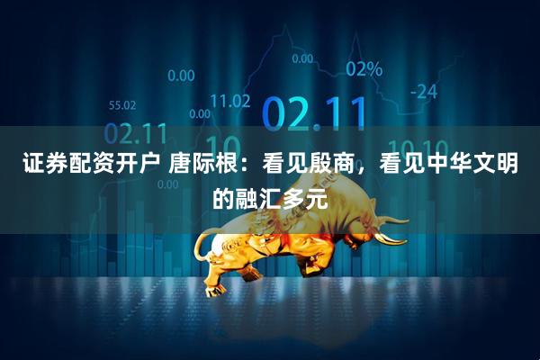 证券配资开户 唐际根：看见殷商，看见中华文明的融汇多元