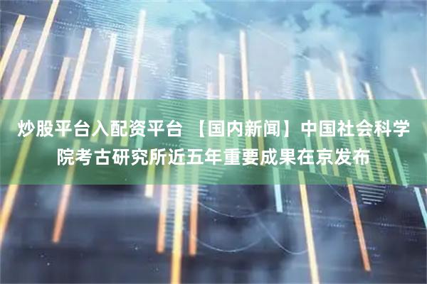 炒股平台入配资平台 【国内新闻】中国社会科学院考古研究所近五年重要成果在京发布