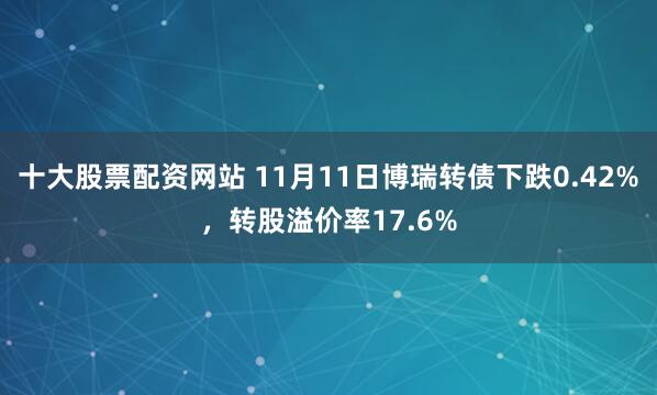 十大股票配资网站 11月11日博瑞转债下跌0.42%，转股溢价率17.6%