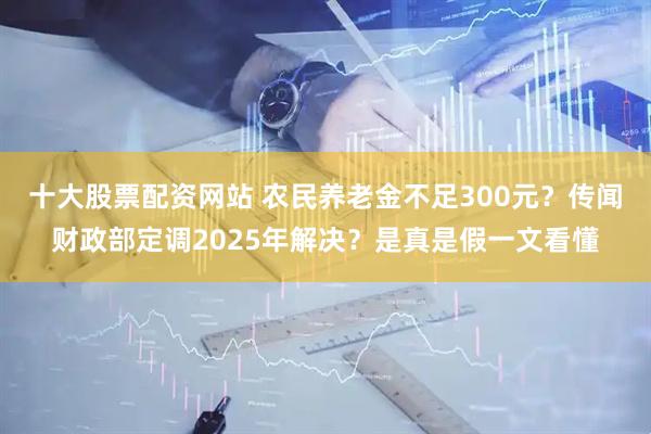 十大股票配资网站 农民养老金不足300元?传闻财政部定调2025年解决?是真是假一文看懂