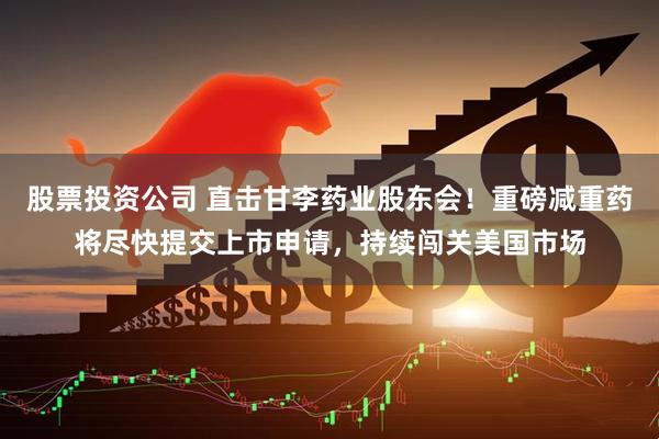 股票投资公司 直击甘李药业股东会！重磅减重药将尽快提交上市申请，持续闯关美国市场