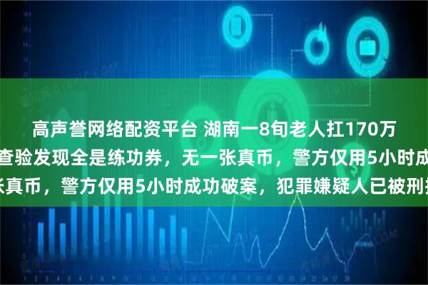 高声誉网络配资平台 湖南一8旬老人扛170万现金去存钱，柜员清点查验发现全是练功券，无一张真币，警方仅用5小时成功破案，犯罪嫌疑人已被刑拘
